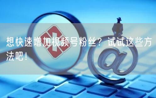 想快速增加视频号粉丝？试试这些方法吧！
