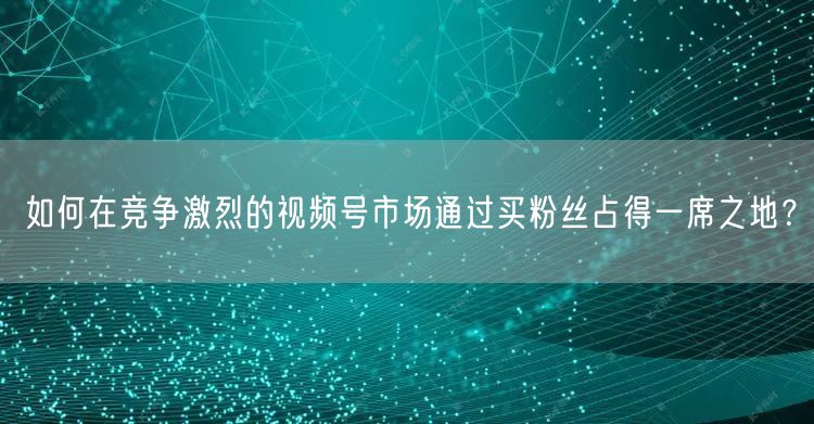 如何在竞争激烈的视频号市场通过买粉丝占得一席之地？