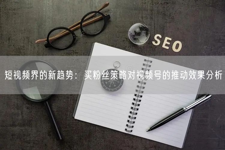 短视频界的新趋势：买粉丝策略对视频号的推动效果分析