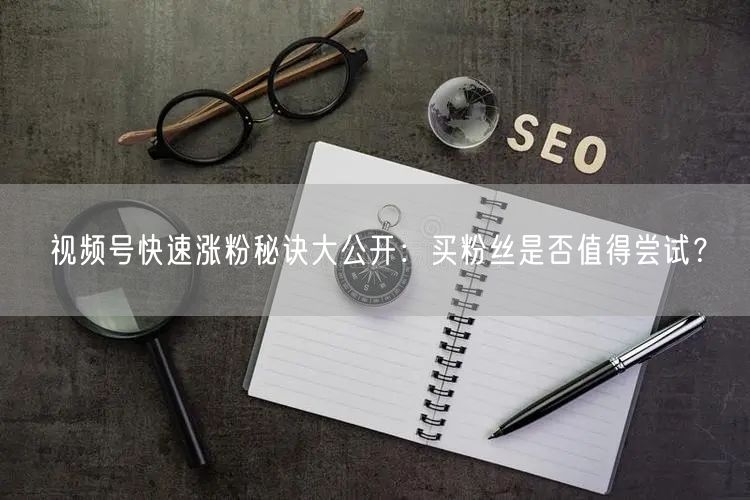 视频号快速涨粉秘诀大公开：买粉丝是否值得尝试？