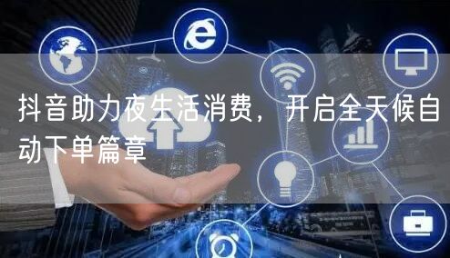 抖音助力夜生活消费，开启全天候自动下单篇章