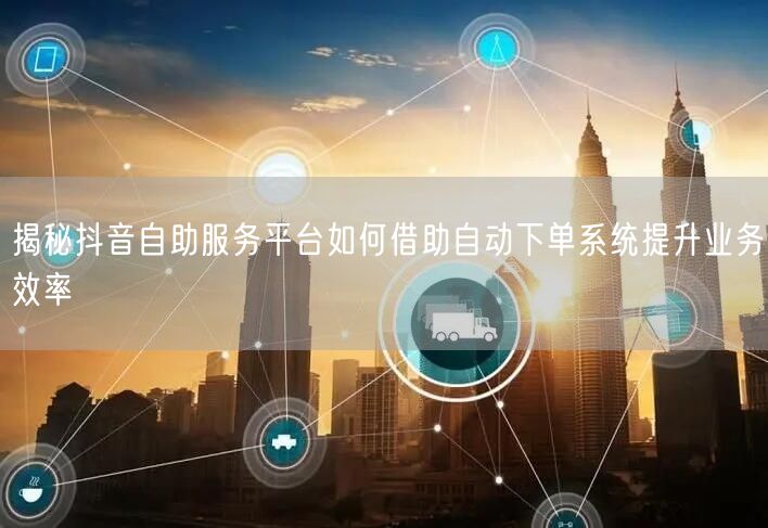 揭秘抖音自助服务平台如何借助自动下单系统提升业务效率