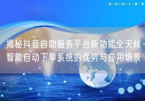 揭秘抖音自助服务平台新功能全天候智能自动下单系统的优势与应用场景