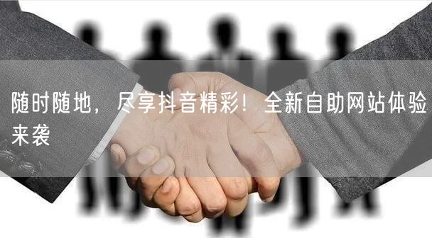 随时随地，尽享抖音精彩！全新自助网站体验来袭