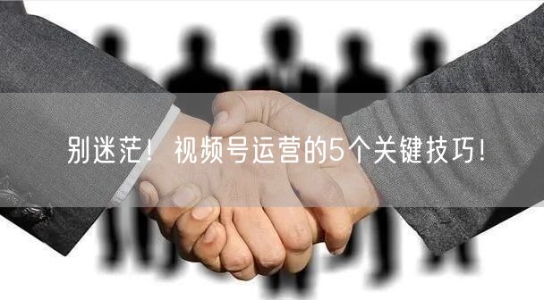 别迷茫！视频号运营的5个关键技巧！