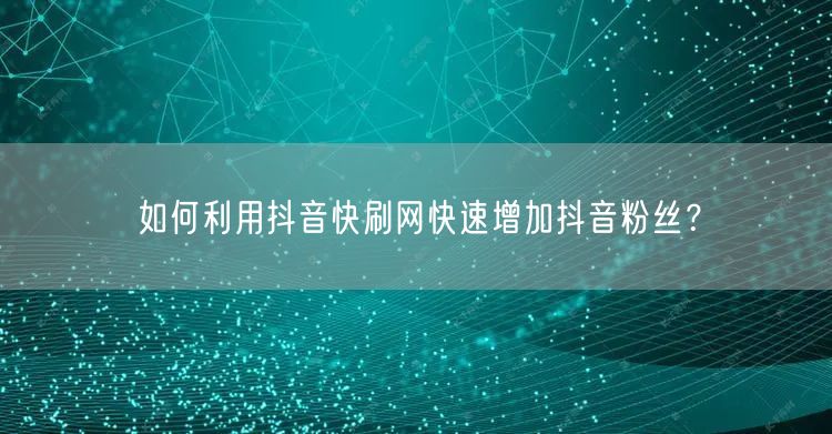 如何利用抖音快刷网快速增加抖音粉丝？