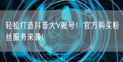 轻松打造抖音大V账号！官方购买粉丝服务来袭!
