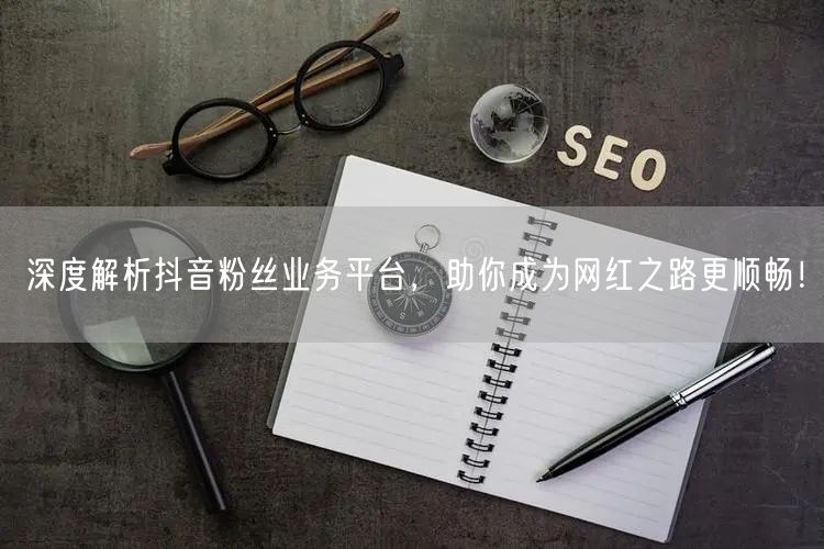 深度解析抖音粉丝业务平台，助你成为网红之路更顺畅！
