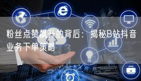 粉丝点赞飙升的背后：揭秘B站抖音业务下单策略