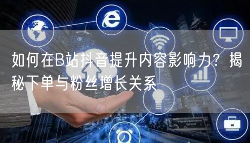 如何在B站抖音提升内容影响力？揭秘下单与粉丝增长关系