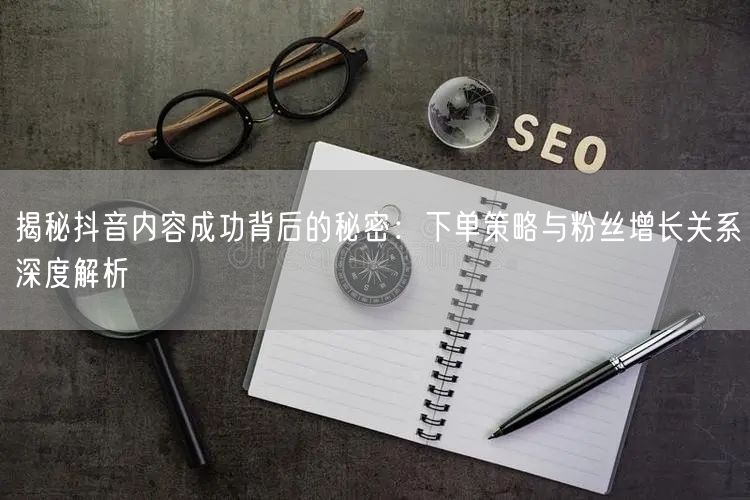 揭秘抖音内容成功背后的秘密：下单策略与粉丝增长关系深度解析