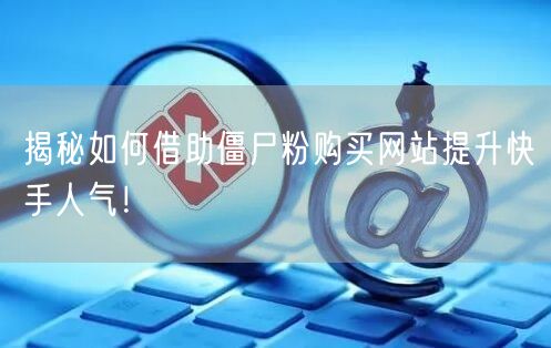 揭秘如何借助僵尸粉购买网站提升快手人气！