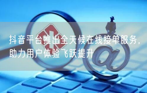 抖音平台推出全天候在线接单服务，助力用户体验飞跃提升
