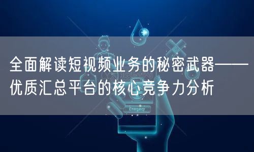 全面解读短视频业务的秘密武器——优质汇总平台的核心竞争力分析