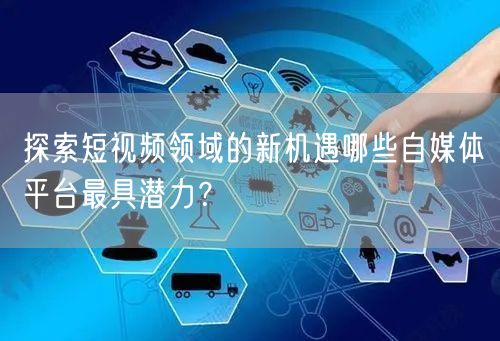 探索短视频领域的新机遇哪些自媒体平台最具潜力?