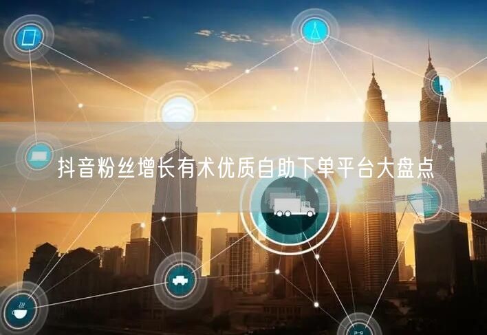抖音粉丝增长有术优质自助下单平台大盘点