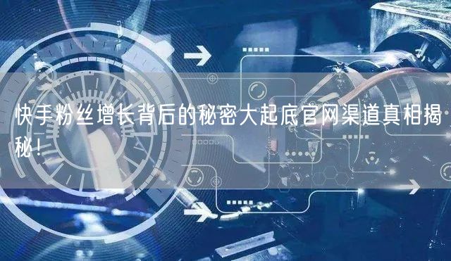 快手粉丝增长背后的秘密大起底官网渠道真相揭秘！