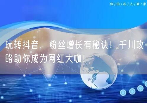 玩转抖音,粉丝增长有秘诀!千川攻略助你成为网红大咖!