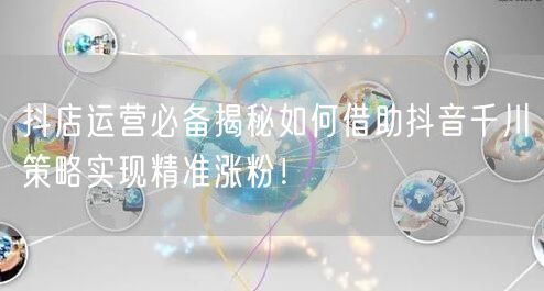 抖店运营必备揭秘如何借助抖音千川策略实现精准涨粉!