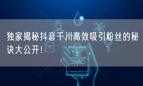 独家揭秘抖音千川高效吸引粉丝的秘诀大公开!