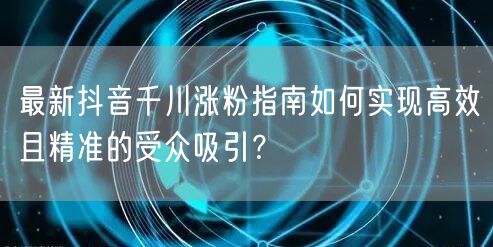最新抖音千川涨粉指南如何实现高效且精准的受众吸引？