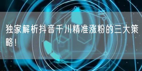 独家解析抖音千川精准涨粉的三大策略！