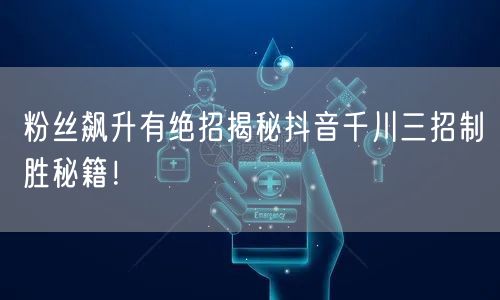 粉丝飙升有绝招揭秘抖音千川三招制胜秘籍！