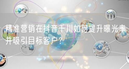 精准营销在抖音千川如何提升曝光率并吸引目标客户？