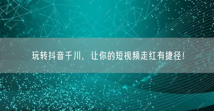玩转抖音千川,让你的短视频走红有捷径!