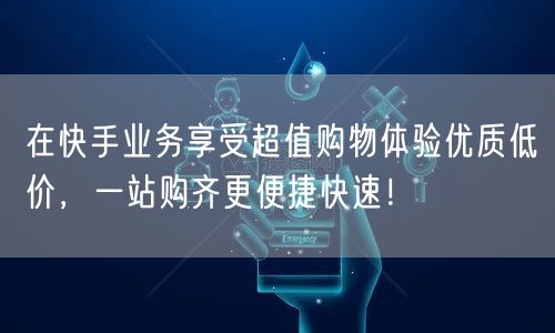 在快手业务享受超值购物体验优质低价,一站购齐更便捷快速!