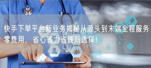 快手下单平台新业务揭秘从源头到末端全程服务零费用，省心省力省钱新选择！