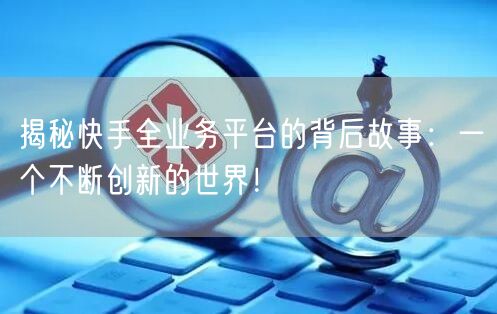 揭秘快手全业务平台的背后故事:一个不断创新的世界!