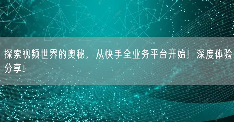 探索视频世界的奥秘，从快手全业务平台开始！深度体验分享！